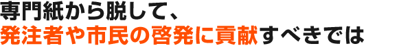 専門紙から脱して、発注者や市民の啓発に貢献すべきでは